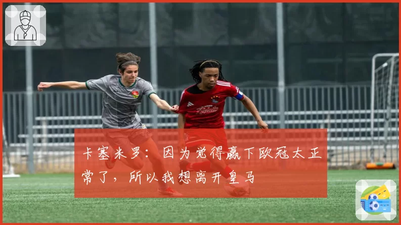 卡塞米罗：因为觉得赢下欧冠太正常了，所以我想离开皇马