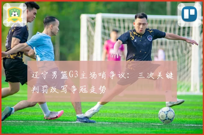 辽宁男篮G3主场哨争议：三次关键判罚改写争冠走势