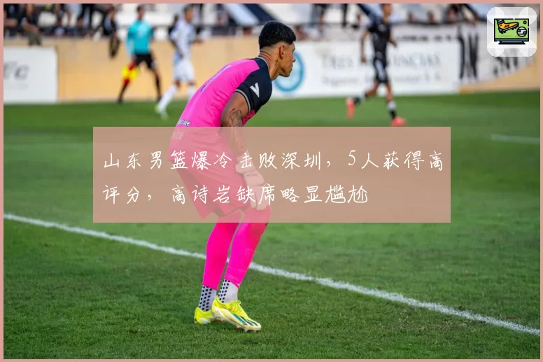 山东男篮爆冷击败深圳，5人获得高评分，高诗岩缺席略显尴尬