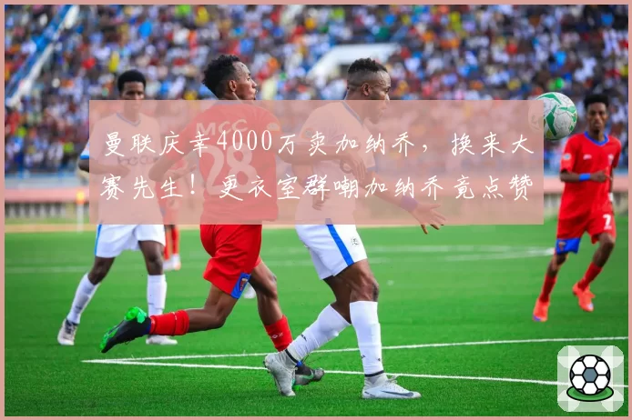 曼联庆幸4000万卖加纳乔，换来大赛先生！更衣室群嘲加纳乔竟点赞