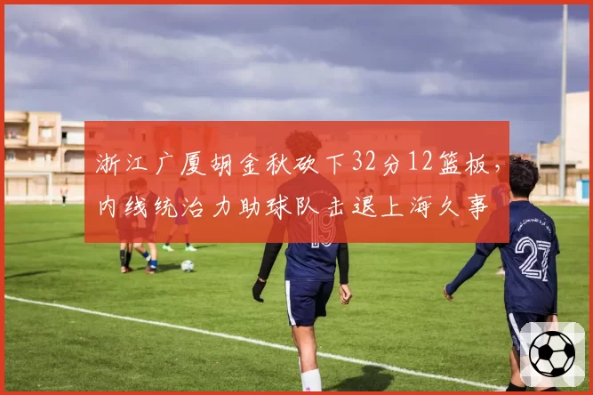 浙江广厦胡金秋砍下32分12篮板,内线统治力助球队击退上海久事