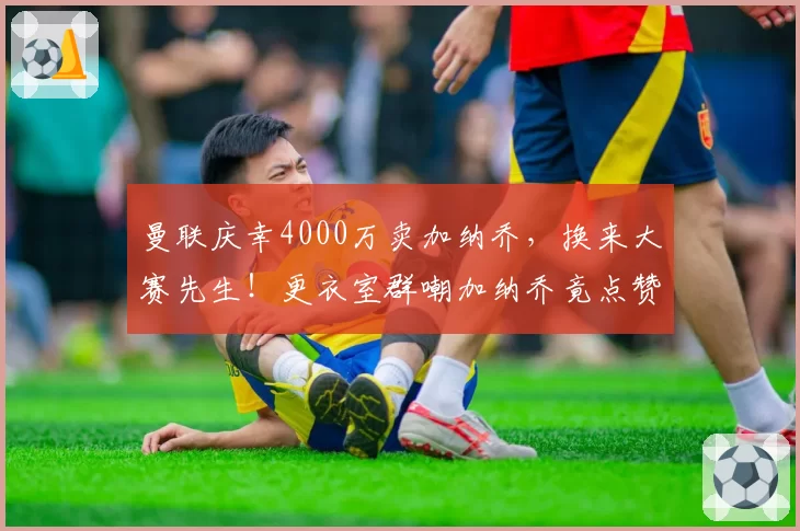 曼联庆幸4000万卖加纳乔，换来大赛先生！更衣室群嘲加纳乔竟点赞