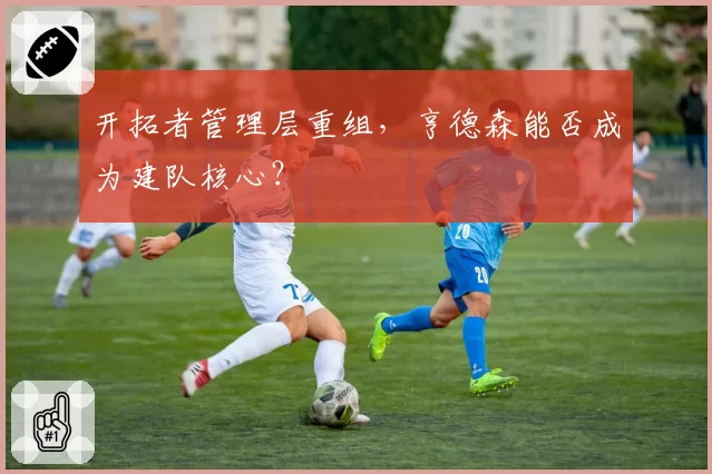 开拓者管理层重组，亨德森能否成为建队核心？