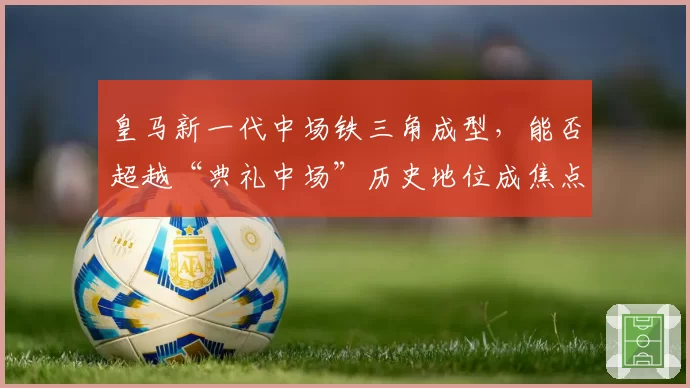 皇马新一代中场铁三角成型,能否超越“典礼中场”历史地位成焦点