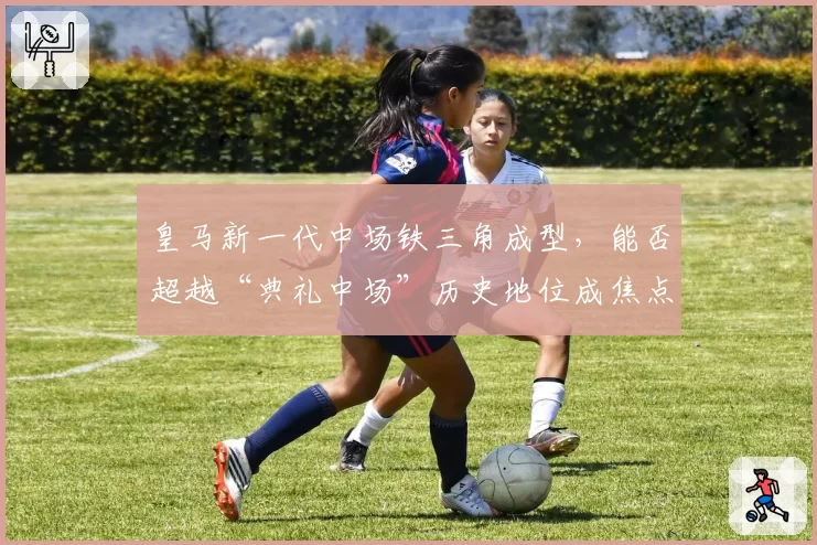 皇马新一代中场铁三角成型,能否超越“典礼中场”历史地位成焦点