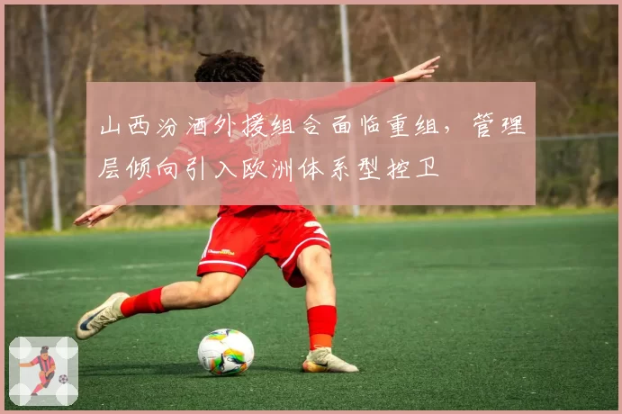 山西汾酒外援组合面临重组，管理层倾向引入欧洲体系型控卫