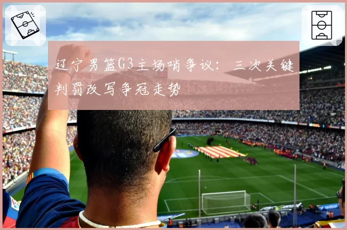 辽宁男篮G3主场哨争议：三次关键判罚改写争冠走势