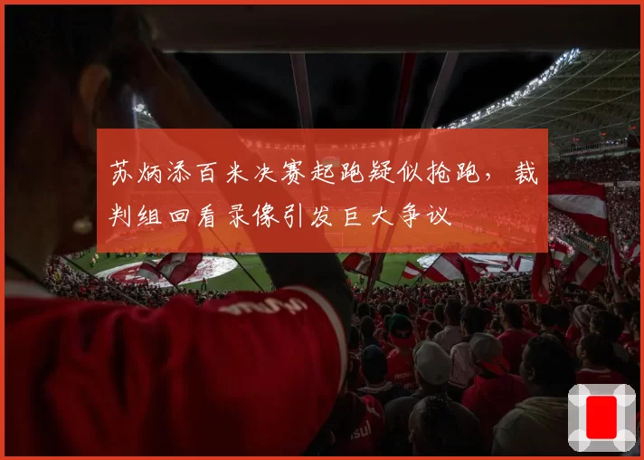 苏炳添百米决赛起跑疑似抢跑,裁判组回看录像引发巨大争议