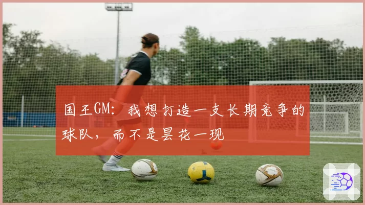国王GM:我想打造一支长期竞争的球队,而不是昙花一现