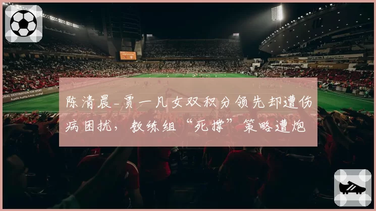 陈清晨_贾一凡女双积分领先却遭伤病困扰，教练组“死撑”策略遭炮轰