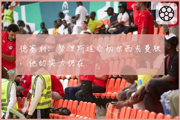 德塞利：努涅斯适合切尔西或曼联，他的实力仍在