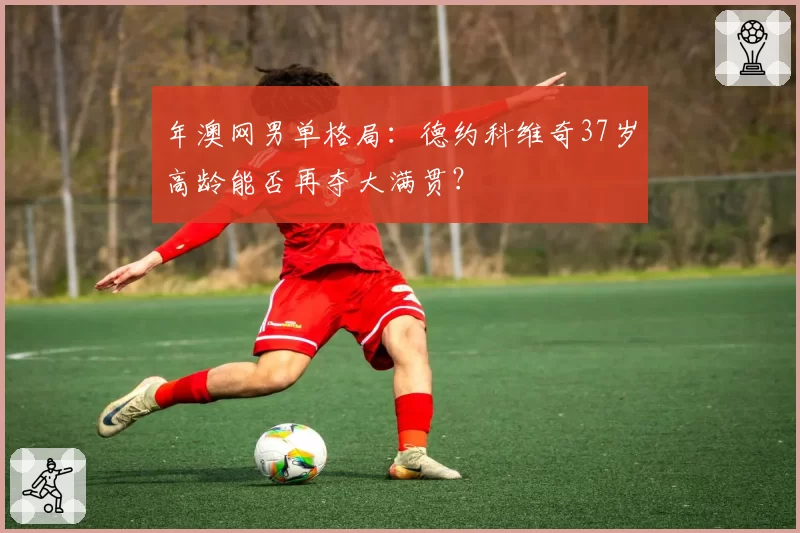 年澳网男单格局：德约科维奇37岁高龄能否再夺大满贯？