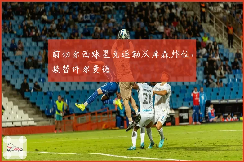 前切尔西球星竞逐勒沃库森帅位，接替许尔曼德
