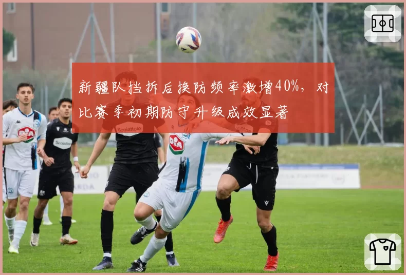 新疆队挡拆后换防频率激增40%,对比赛季初期防守升级成效显著
