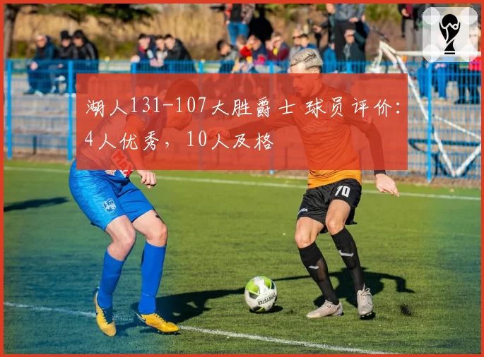 湖人131-107大胜爵士 球员评价:4人优秀,10人及格