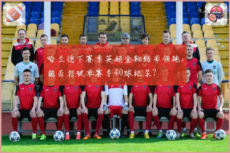 哈兰德下赛季英超金靴赔率领跑,能否打破单赛季40球纪录?