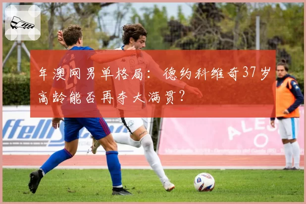 年澳网男单格局：德约科维奇37岁高龄能否再夺大满贯？