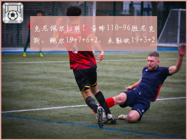 克尼佩尔拉胯!黄蜂110-96胜尼克斯,鲍尔19+7+6+2,米勒砍19+3+2