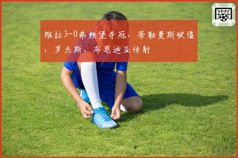 维拉3-0弗赖堡夺冠,蒂勒曼斯破僵,罗杰斯、布恩迪亚传射
