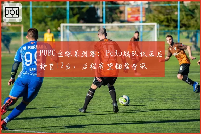 PUBG全球系列赛：PeRo战队仅落后榜首12分，后程有望翻盘夺冠