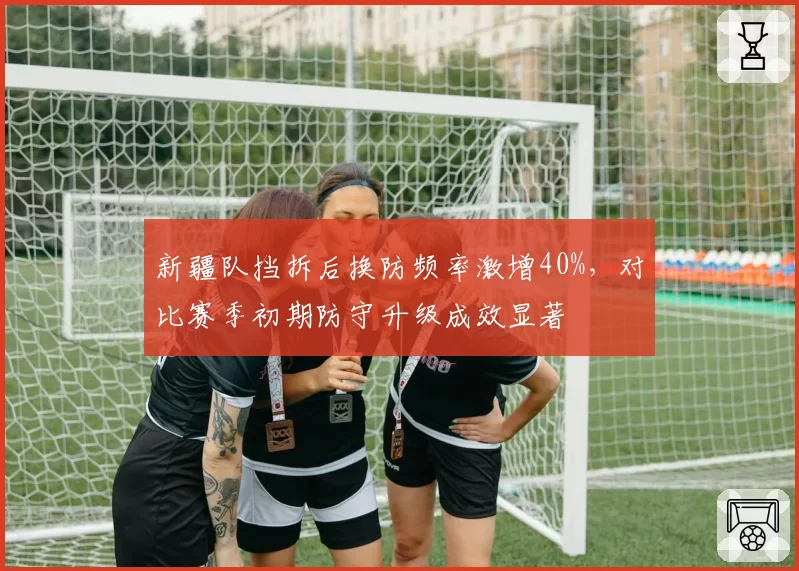 新疆队挡拆后换防频率激增40%,对比赛季初期防守升级成效显著