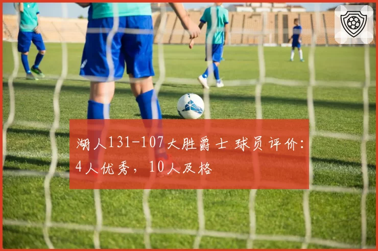 湖人131-107大胜爵士 球员评价:4人优秀,10人及格