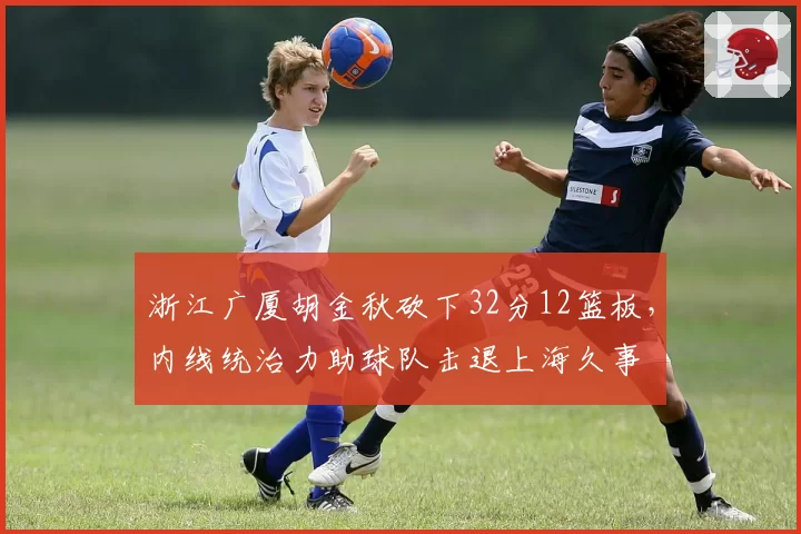 浙江广厦胡金秋砍下32分12篮板,内线统治力助球队击退上海久事