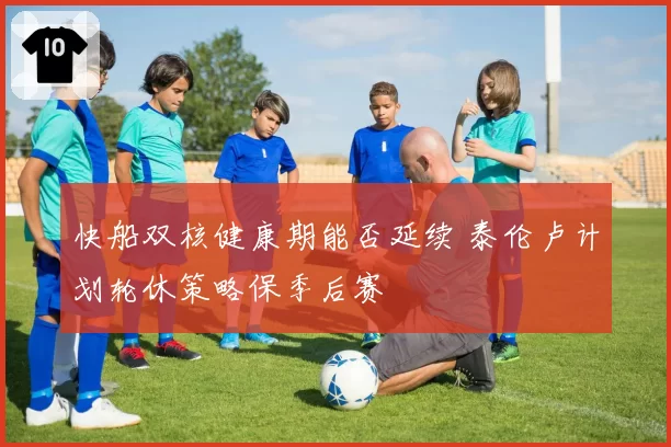 快船双核健康期能否延续 泰伦卢计划轮休策略保季后赛
