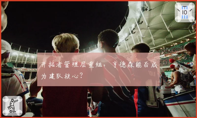 开拓者管理层重组，亨德森能否成为建队核心？