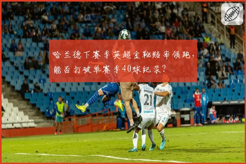 哈兰德下赛季英超金靴赔率领跑，能否打破单赛季40球纪录？