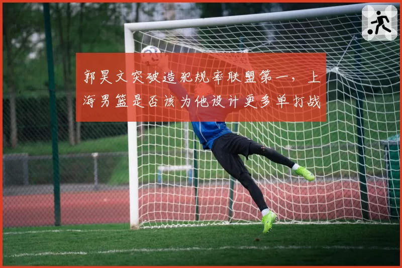 郭昊文突破造犯规率联盟第一,上海男篮是否该为他设计更多单打战术?